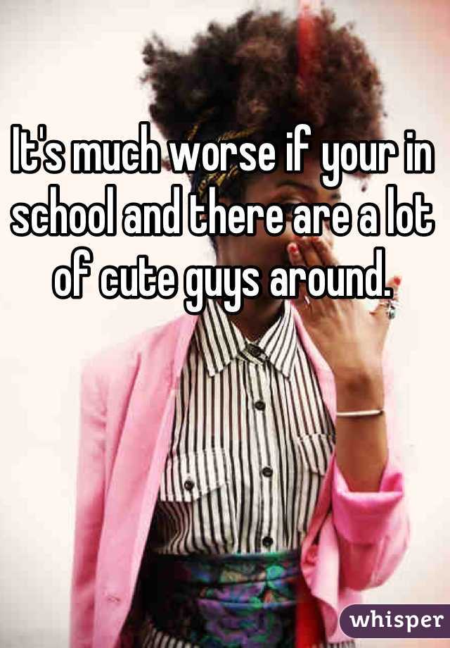 It's much worse if your in school and there are a lot of cute guys around.