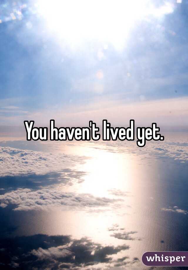 You haven't lived yet.