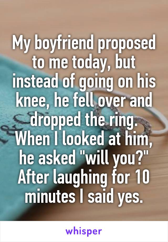 My boyfriend proposed to me today, but instead of going on his knee, he fell over and dropped the ring. When I looked at him, he asked "will you?" After laughing for 10 minutes I said yes.