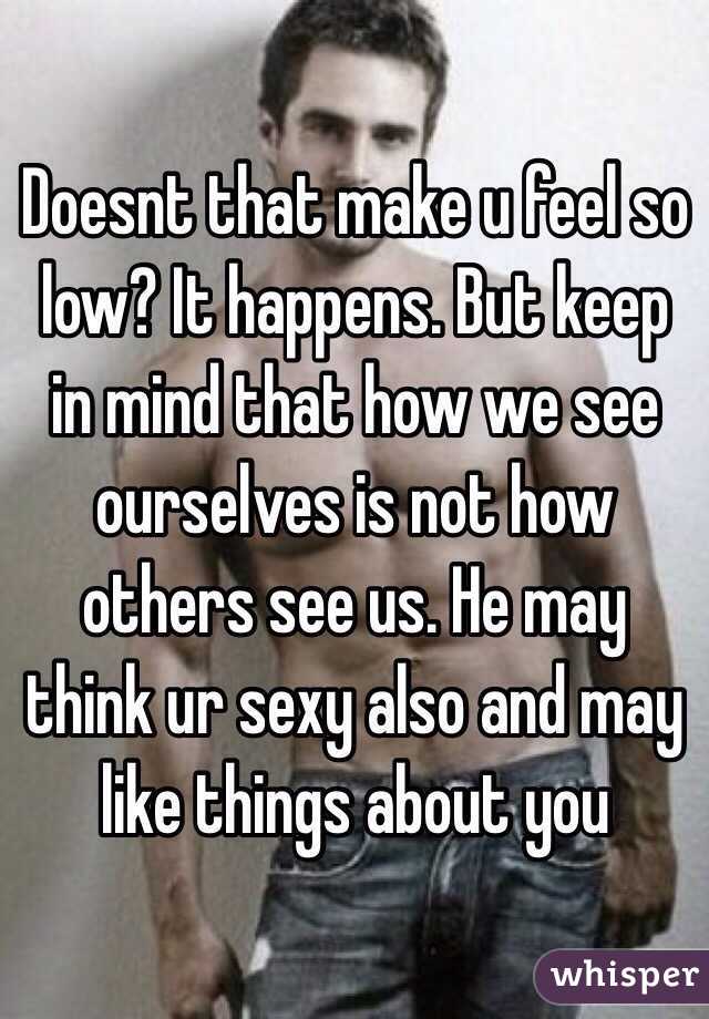 Doesnt that make u feel so low? It happens. But keep in mind that how we see ourselves is not how others see us. He may think ur sexy also and may like things about you