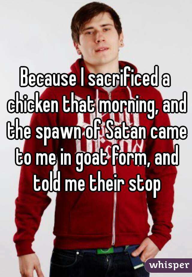 Because I sacrificed a chicken that morning, and the spawn of Satan came to me in goat form, and told me their stop