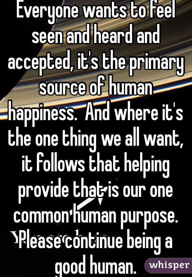 Everyone wants to feel seen and heard and accepted, it's the primary source of human happiness.  And where it's the one thing we all want, it follows that helping provide that is our one common human purpose.  Please continue being a good human.