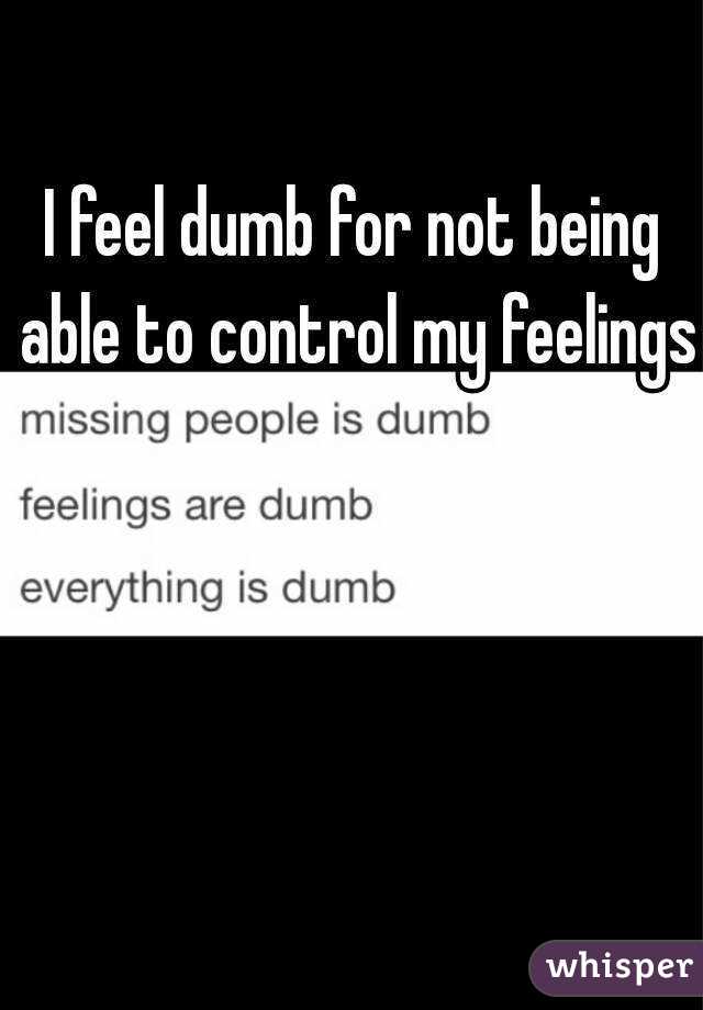 I feel dumb for not being able to control my feelings