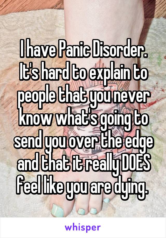 I have Panic Disorder. It's hard to explain to people that you never know what's going to send you over the edge and that it really DOES feel like you are dying. 