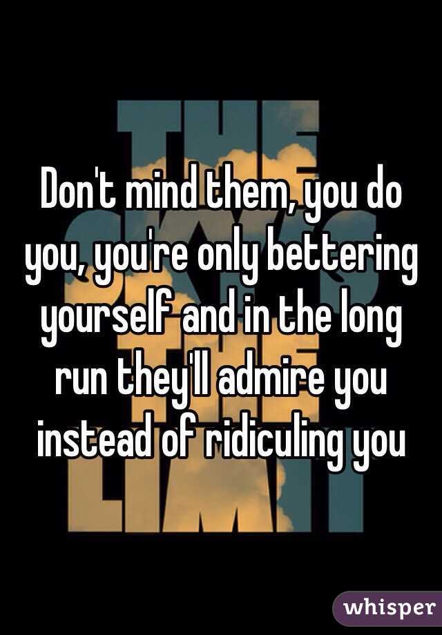 Don't mind them, you do you, you're only bettering yourself and in the long run they'll admire you instead of ridiculing you