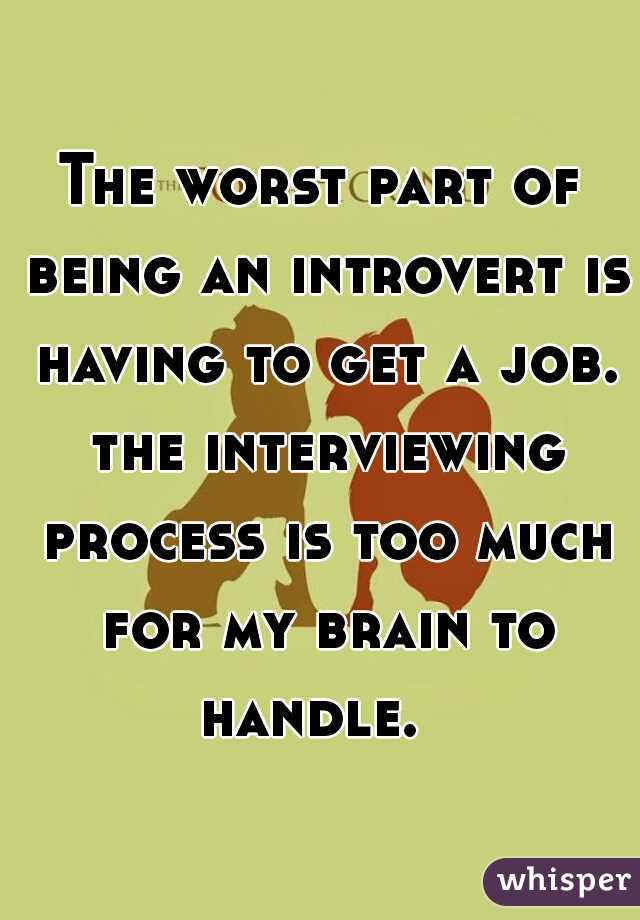 The worst part of being an introvert is having to get a job. the interviewing process is too much for my brain to handle.  