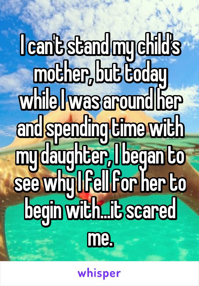I can't stand my child's mother, but today while I was around her and spending time with my daughter, I began to see why I fell for her to begin with...it scared me.