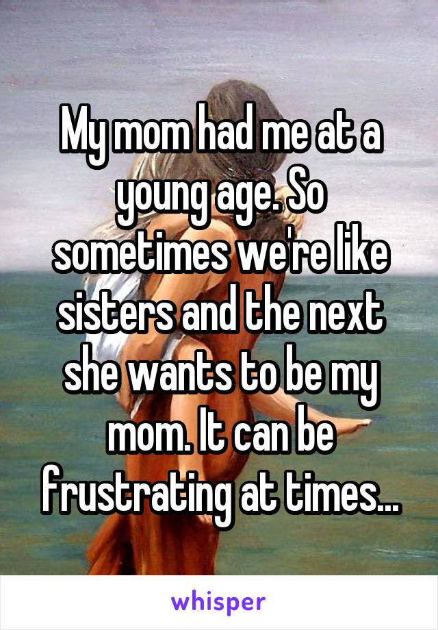 My mom had me at a young age. So sometimes we're like sisters and the next she wants to be my mom. It can be frustrating at times...