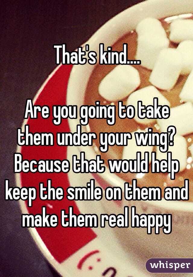 That's kind.... 

Are you going to take them under your wing? Because that would help keep the smile on them and make them real happy 