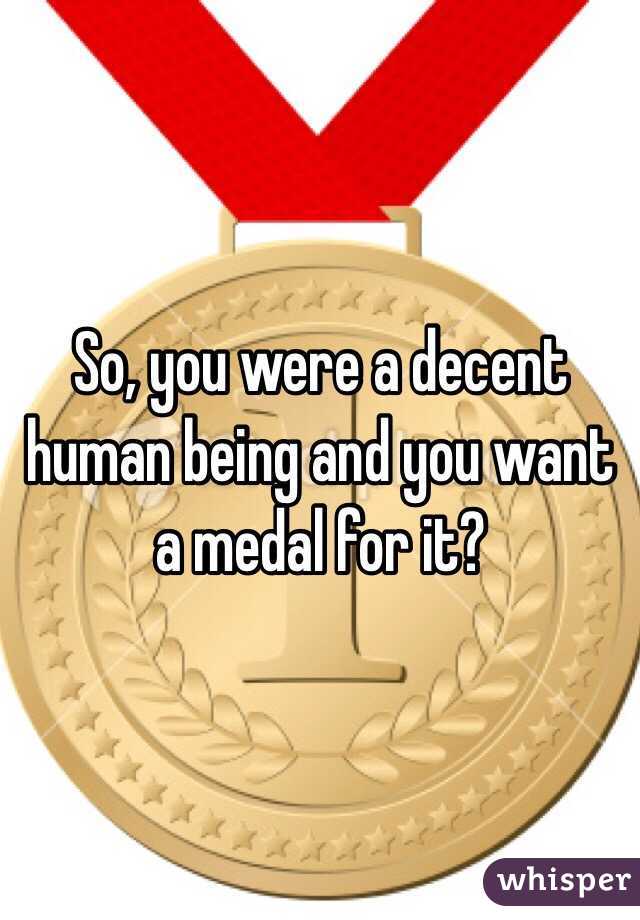 So, you were a decent human being and you want a medal for it?