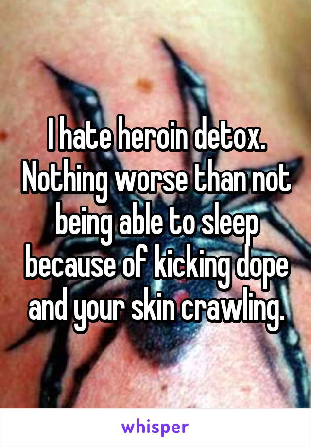 I hate heroin detox. Nothing worse than not being able to sleep because of kicking dope and your skin crawling.
