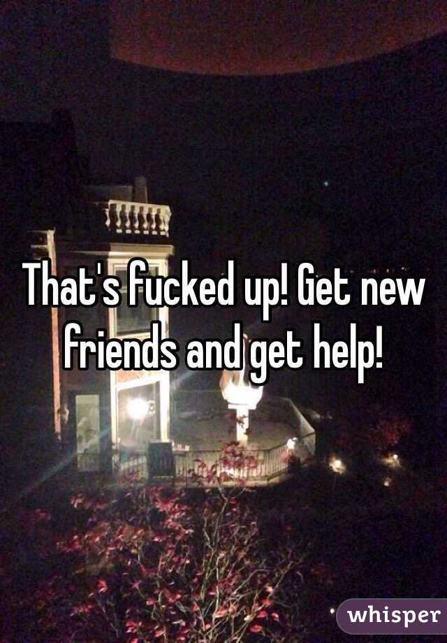 That's fucked up! Get new friends and get help!