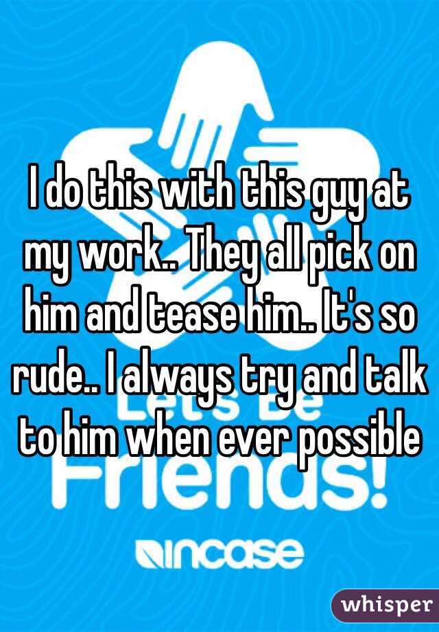 I do this with this guy at my work.. They all pick on him and tease him.. It's so rude.. I always try and talk to him when ever possible 