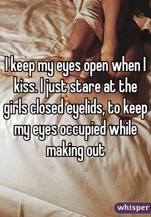I keep my eyes open when I kiss. I just stare at the girls closed eyelids, to keep my eyes occupied while making out 