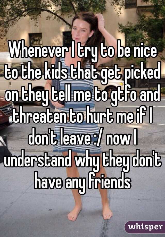 Whenever I try to be nice to the kids that get picked on they tell me to gtfo and threaten to hurt me if I don't leave :/ now I understand why they don't have any friends 