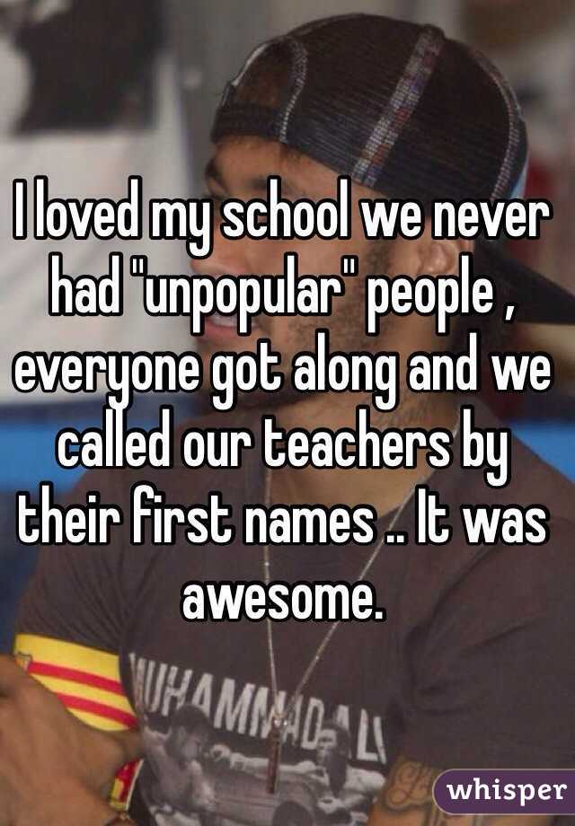 I loved my school we never had "unpopular" people , everyone got along and we called our teachers by their first names .. It was awesome. 