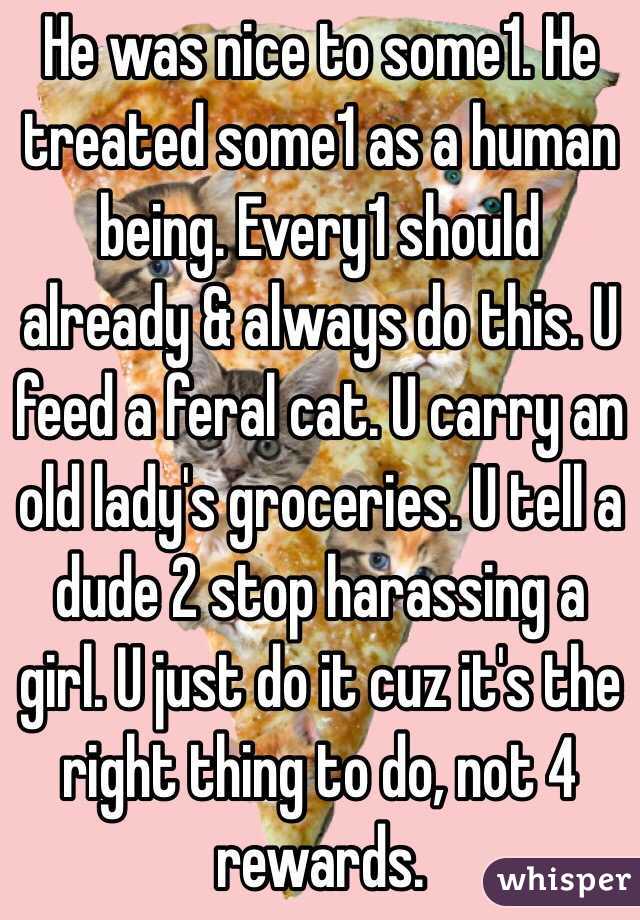 He was nice to some1. He treated some1 as a human being. Every1 should already & always do this. U feed a feral cat. U carry an old lady's groceries. U tell a dude 2 stop harassing a girl. U just do it cuz it's the right thing to do, not 4 rewards.