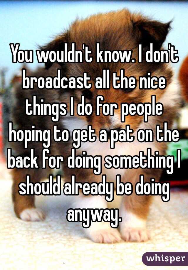 You wouldn't know. I don't broadcast all the nice things I do for people hoping to get a pat on the back for doing something I should already be doing anyway.