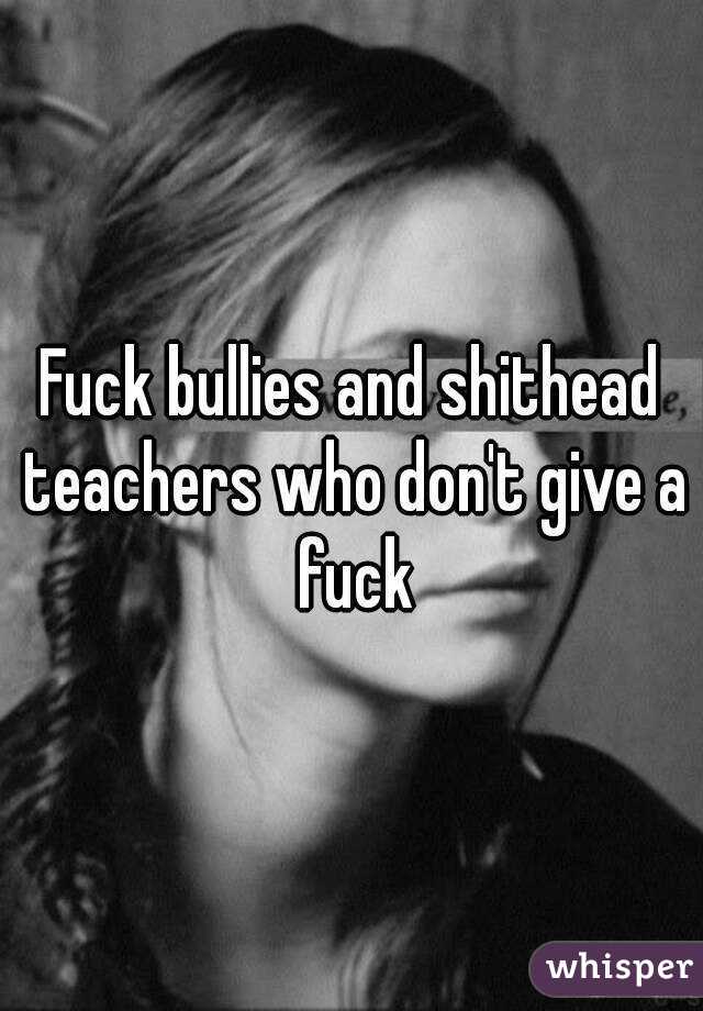 Fuck bullies and shithead teachers who don't give a fuck