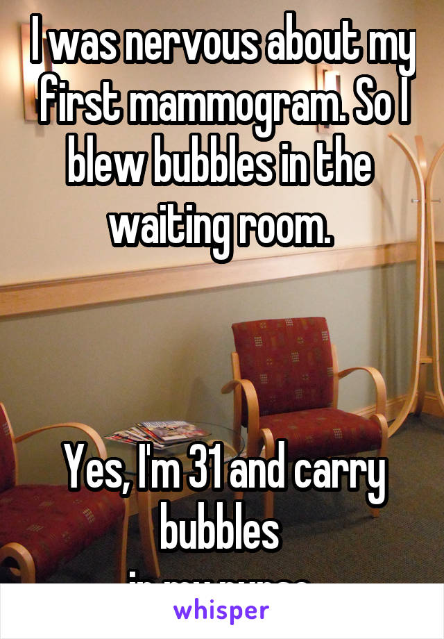 I was nervous about my first mammogram. So I blew bubbles in the 
waiting room. 



Yes, I'm 31 and carry bubbles 
in my purse.
