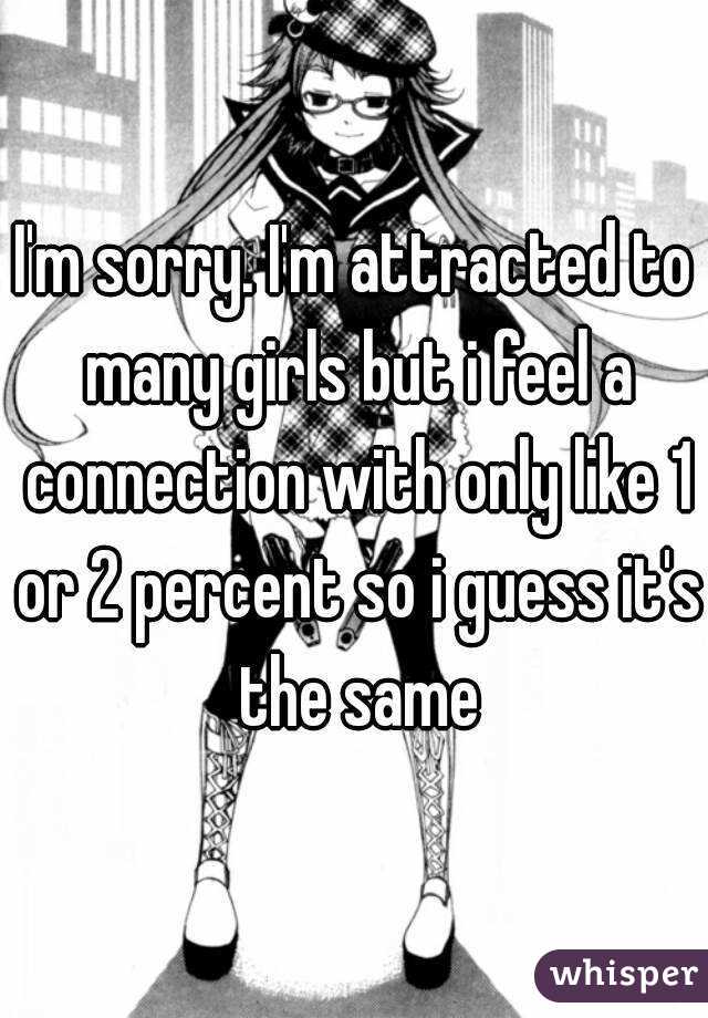 I'm sorry. I'm attracted to many girls but i feel a connection with only like 1 or 2 percent so i guess it's the same