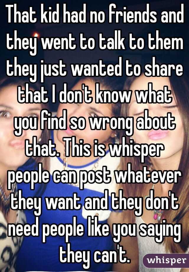 That kid had no friends and they went to talk to them they just wanted to share that I don't know what you find so wrong about that. This is whisper people can post whatever they want and they don't need people like you saying they can't.