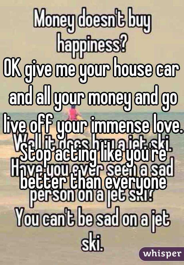 OK give me your house car and all your money and go live off your immense love. Stop acting like you're better than everyone