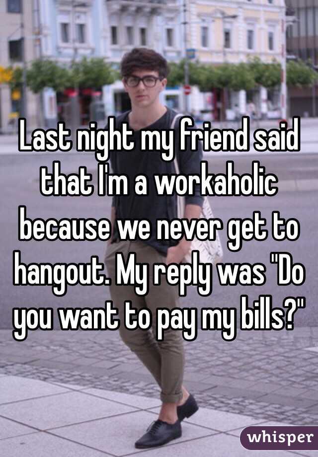 Last night my friend said that I'm a workaholic because we never get to hangout. My reply was "Do you want to pay my bills?" 