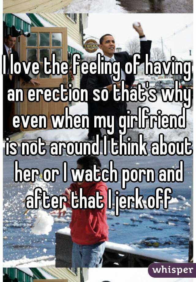 I love the feeling of having an erection so that's why even when my girlfriend is not around I think about her or I watch porn and after that I jerk off