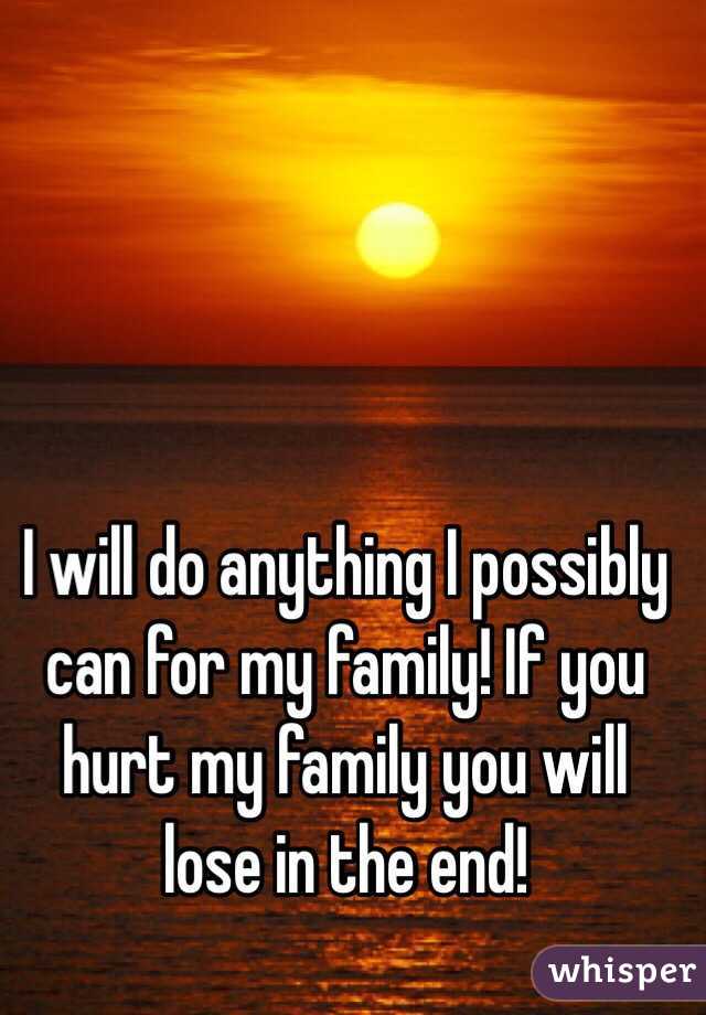 I will do anything I possibly can for my family! If you hurt my family you will lose in the end! 