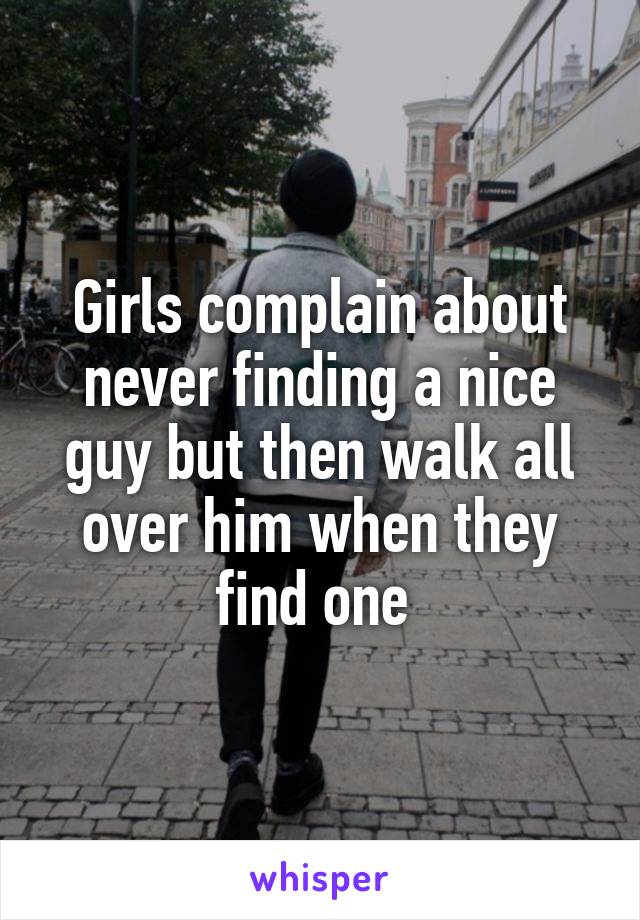 Girls complain about never finding a nice guy but then walk all over him when they find one 