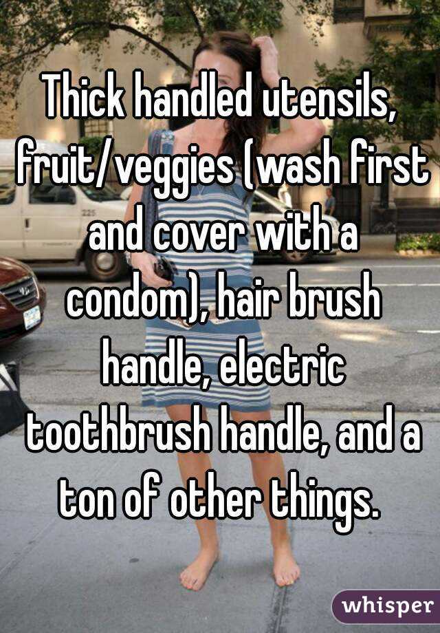 Thick handled utensils, fruit/veggies (wash first and cover with a condom), hair brush handle, electric toothbrush handle, and a ton of other things. 