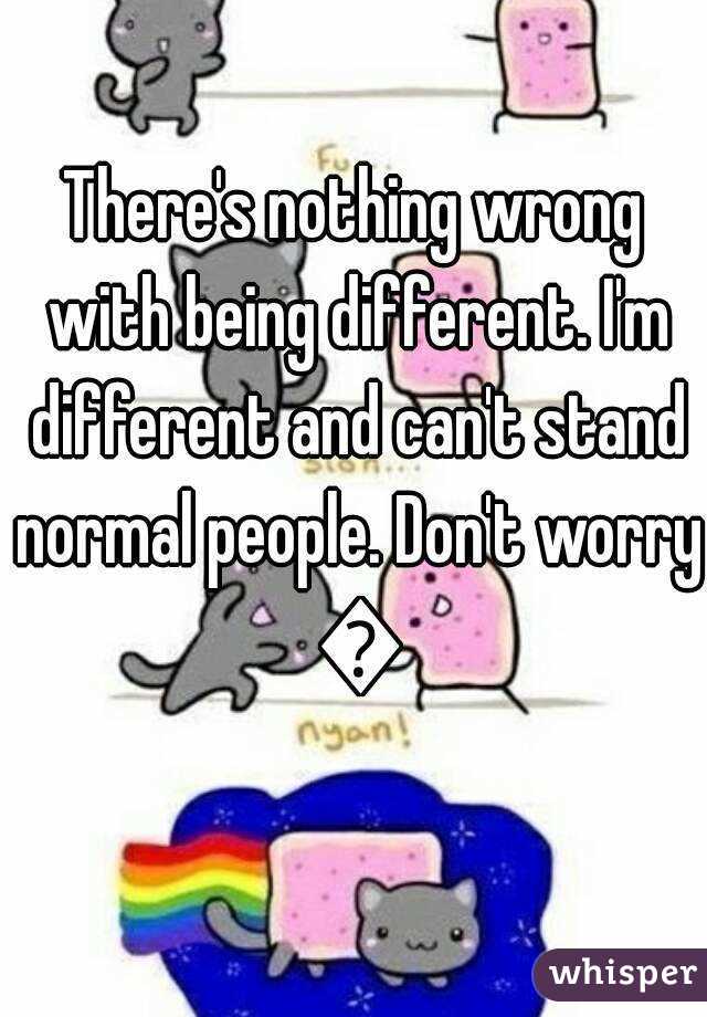 There's nothing wrong with being different. I'm different and can't stand normal people. Don't worry 😊