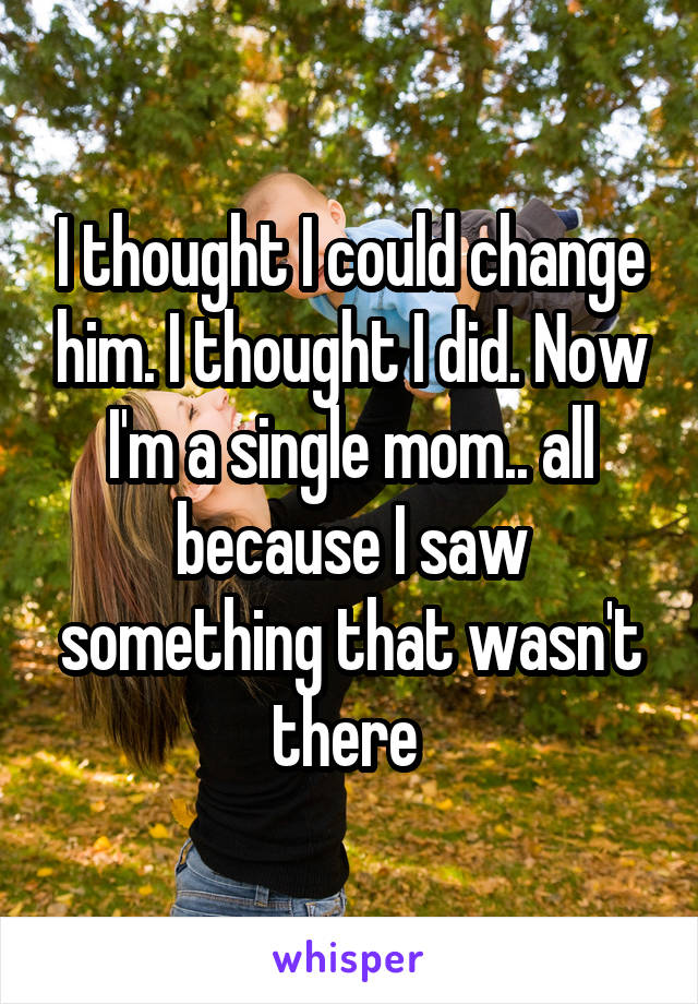 I thought I could change him. I thought I did. Now I'm a single mom.. all because I saw something that wasn't there 