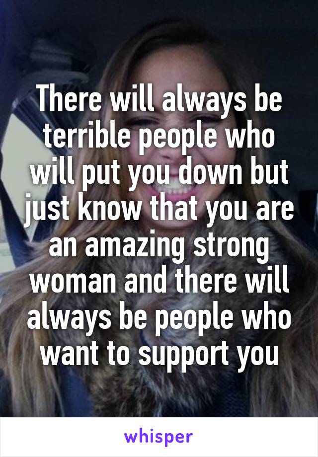 There will always be terrible people who will put you down but just know that you are an amazing strong woman and there will always be people who want to support you