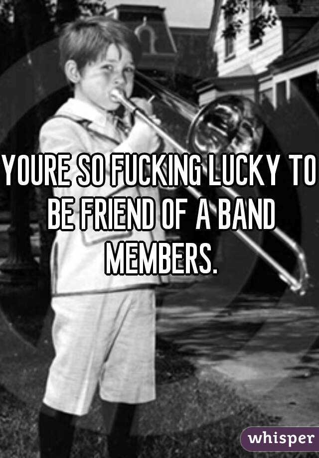 YOURE SO FUCKING LUCKY TO BE FRIEND OF A BAND MEMBERS.
