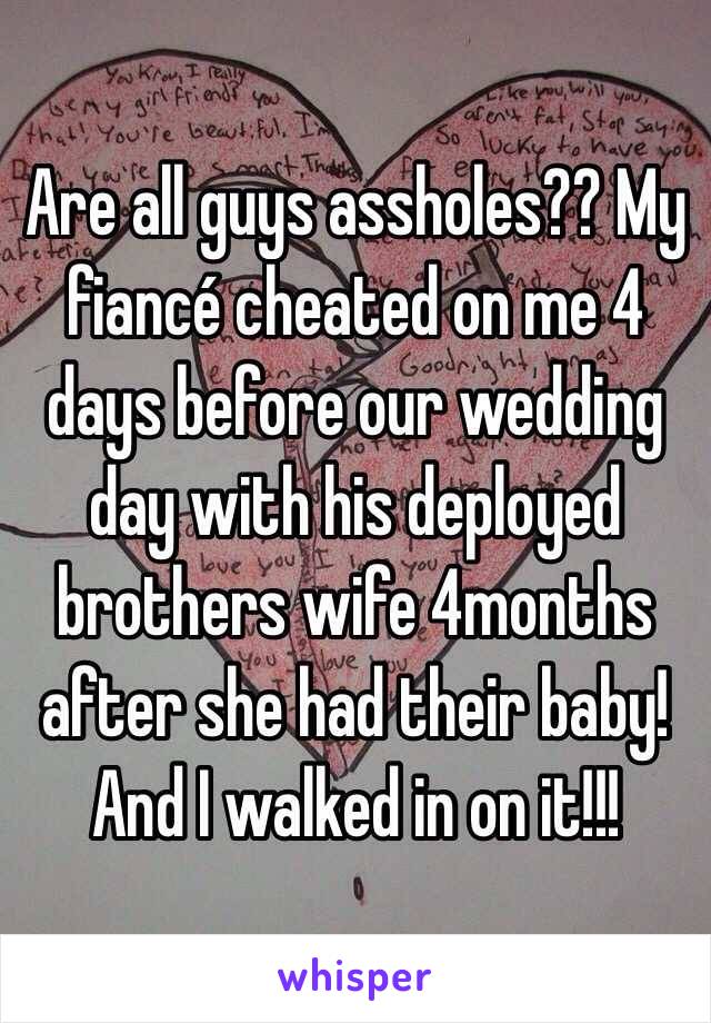 Are all guys assholes?? My fiancé cheated on me 4 days before our wedding day with his deployed brothers wife 4months after she had their baby! And I walked in on it!!! 