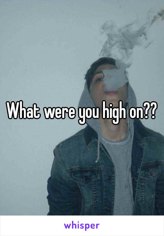 What were you high on??