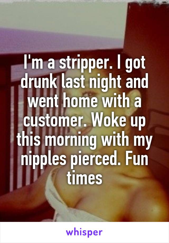 I'm a stripper. I got drunk last night and went home with a customer. Woke up this morning with my nipples pierced. Fun times