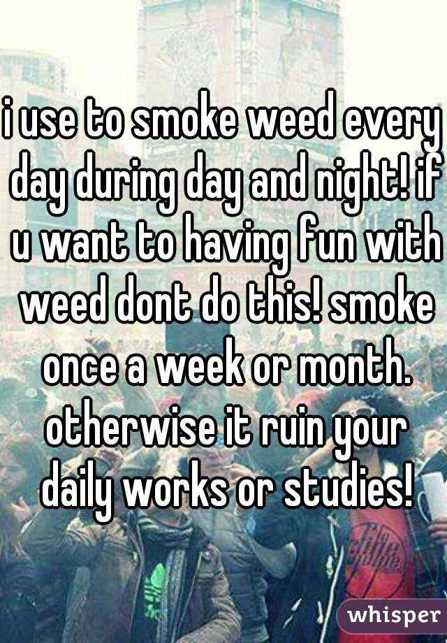 i use to smoke weed every day during day and night! if u want to having fun with weed dont do this! smoke once a week or month. otherwise it ruin your daily works or studies!