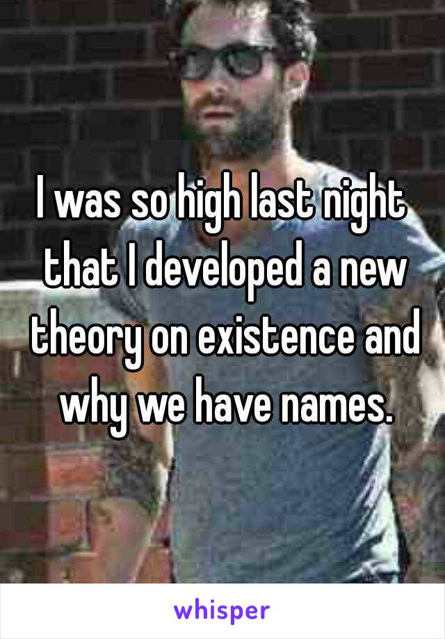 I was so high last night that I developed a new theory on existence and why we have names.