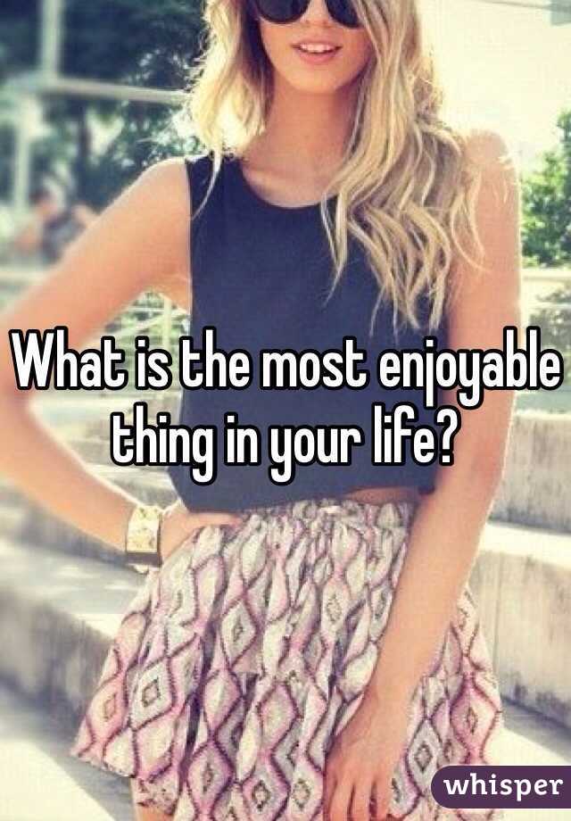 What is the most enjoyable thing in your life?