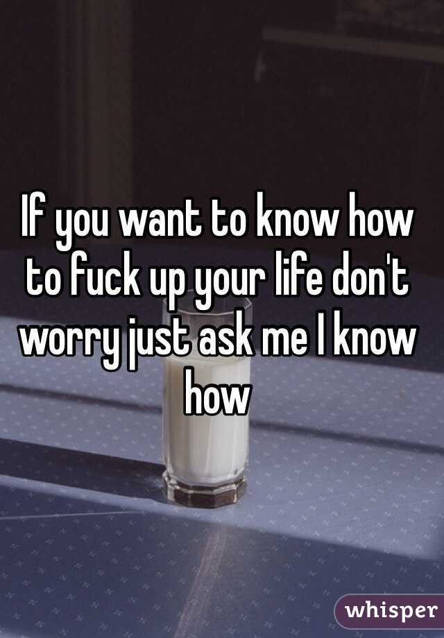 If you want to know how to fuck up your life don't worry just ask me I know how