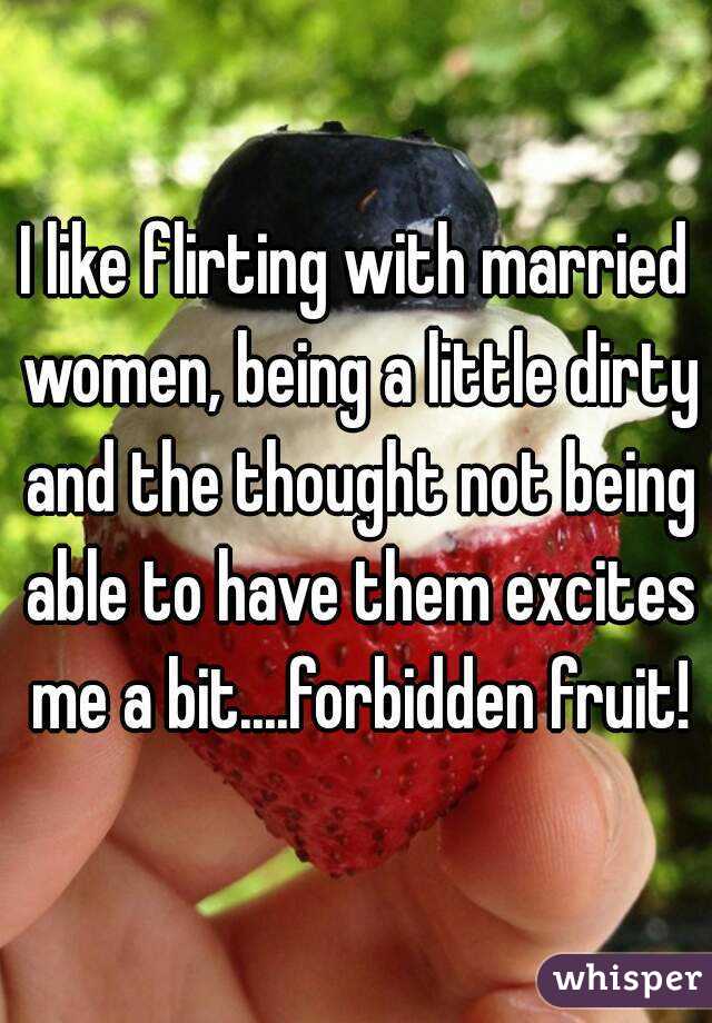 I like flirting with married women, being a little dirty and the thought not being able to have them excites me a bit....forbidden fruit!