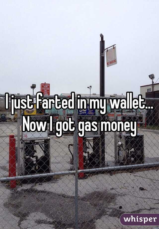I just farted in my wallet... Now I got gas money 