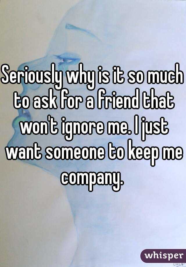 Seriously why is it so much to ask for a friend that won't ignore me. I just want someone to keep me company. 