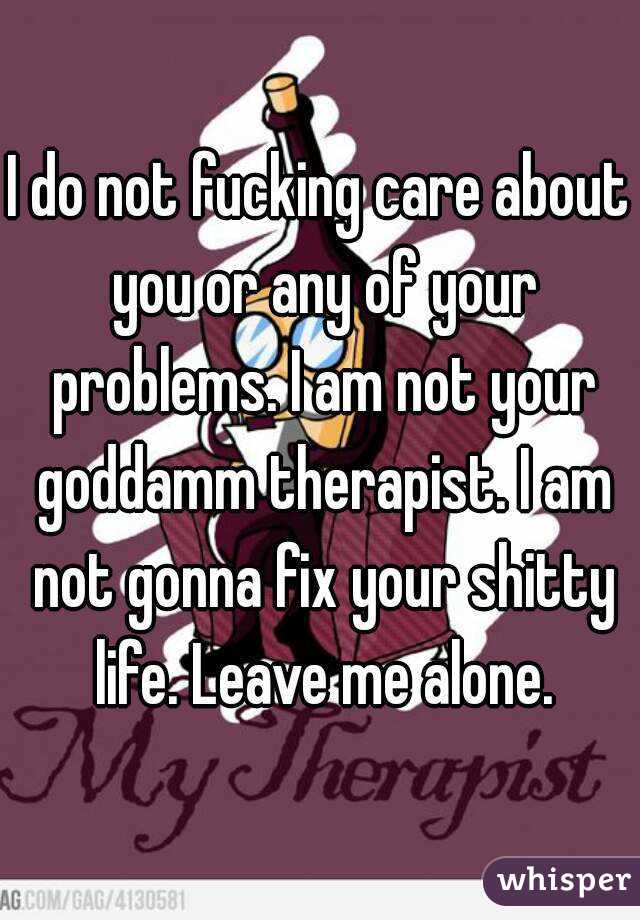 I do not fucking care about you or any of your problems. I am not your goddamm therapist. I am not gonna fix your shitty life. Leave me alone.