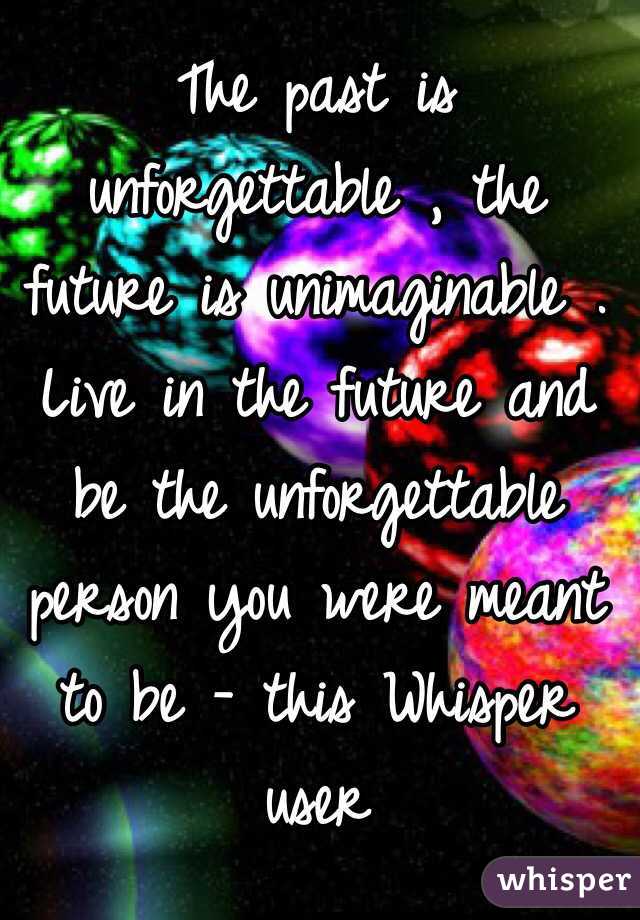 The past is unforgettable , the future is unimaginable . Live in the future and be the unforgettable person you were meant to be - this Whisper user