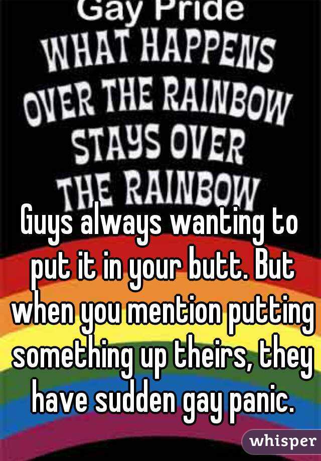 Guys always wanting to put it in your butt. But when you mention putting something up theirs, they have sudden gay panic.