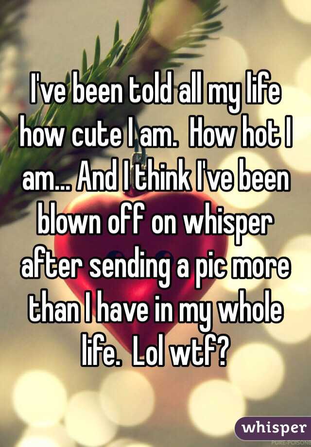 I've been told all my life how cute I am.  How hot I am... And I think I've been blown off on whisper after sending a pic more than I have in my whole life.  Lol wtf?
